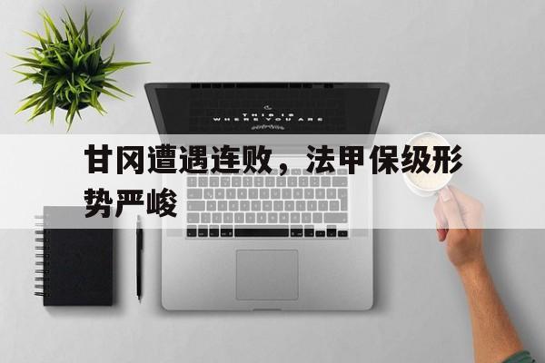 甘冈遭遇连败,法甲保级形势严峻的简单介绍