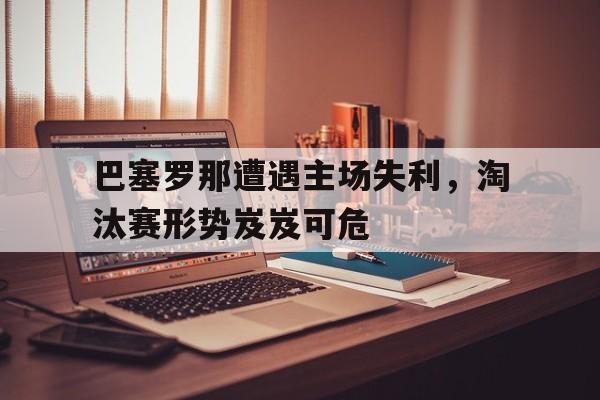 关于巴塞罗那遭遇主场失利，淘汰赛形势岌岌可危的信息
